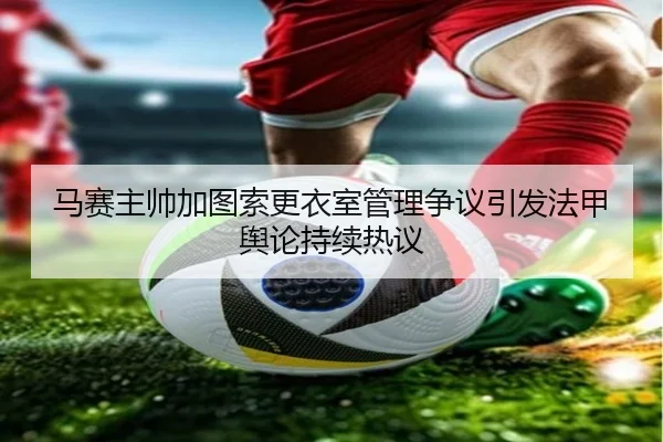 马赛主帅加图索更衣室管理争议引发法甲舆论持续热议 - kaiyun