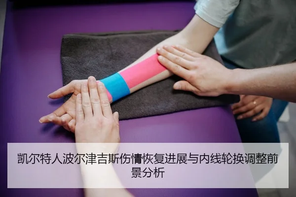 凯尔特人波尔津吉斯伤情恢复进展与内线轮换调整前景分析 - kaiyun
