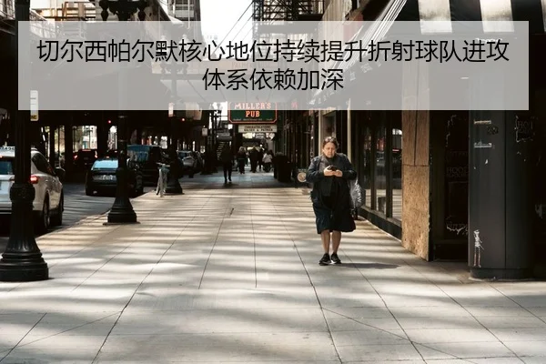 切尔西帕尔默核心地位持续提升折射球队进攻体系依赖加深