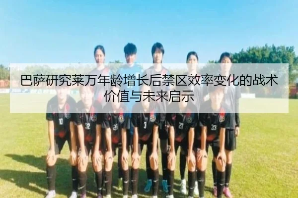 巴萨研究莱万年龄增长后禁区效率变化的战术价值与未来启示