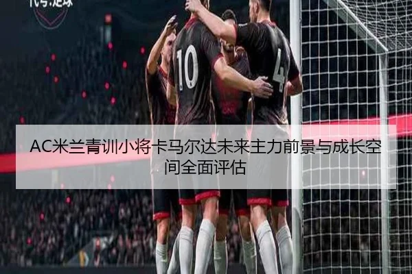 AC米兰青训小将卡马尔达未来主力前景与成长空间全面评估
