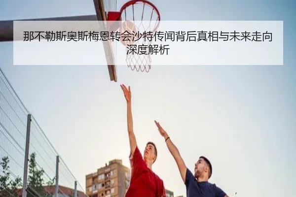 那不勒斯奥斯梅恩转会沙特传闻背后真相与未来走向深度解析 - kaiyun