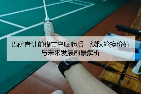 巴萨青训前锋吉乌崛起后一线队轮换价值与未来发展前景解析