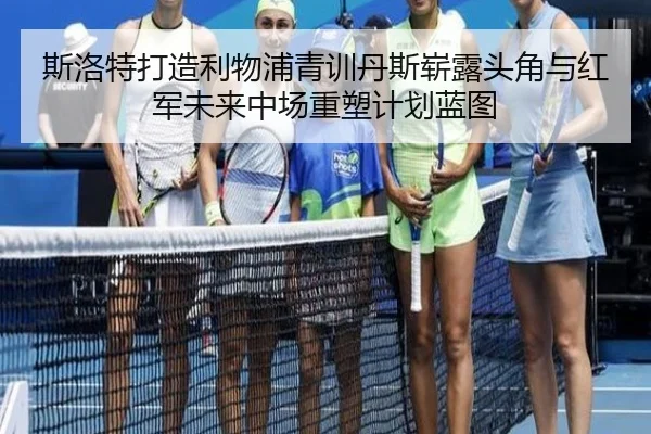 斯洛特打造利物浦青训丹斯崭露头角与红军未来中场重塑计划蓝图