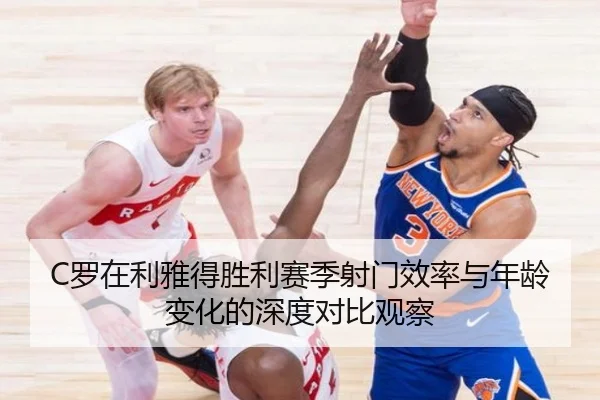 C罗在利雅得胜利赛季射门效率与年龄变化的深度对比观察
