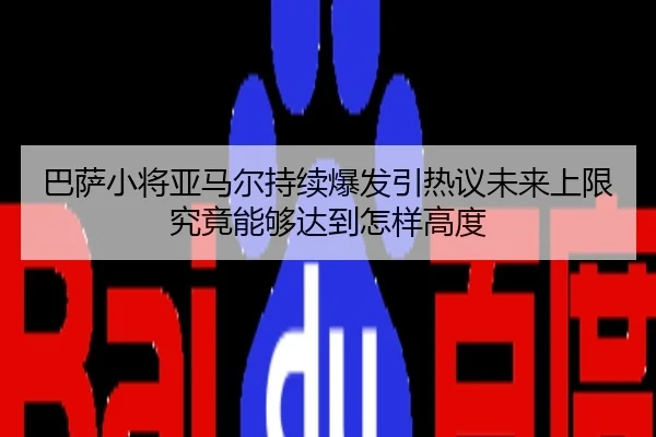 巴萨小将亚马尔持续爆发引热议未来上限究竟能够达到怎样高度