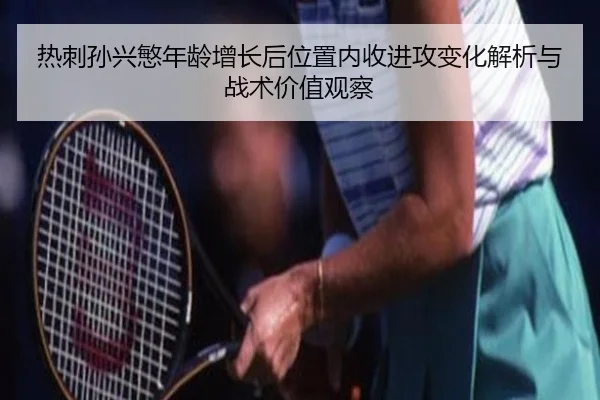 热刺孙兴慜年龄增长后位置内收进攻变化解析与战术价值观察