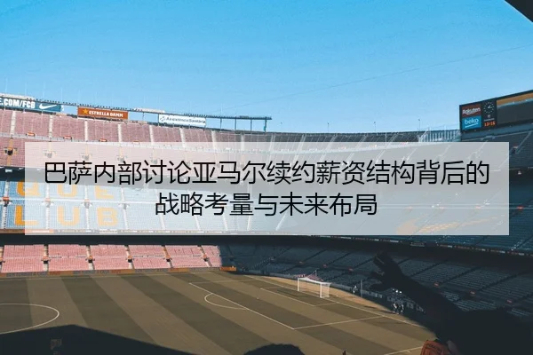 巴萨内部讨论亚马尔续约薪资结构背后的战略考量与未来布局